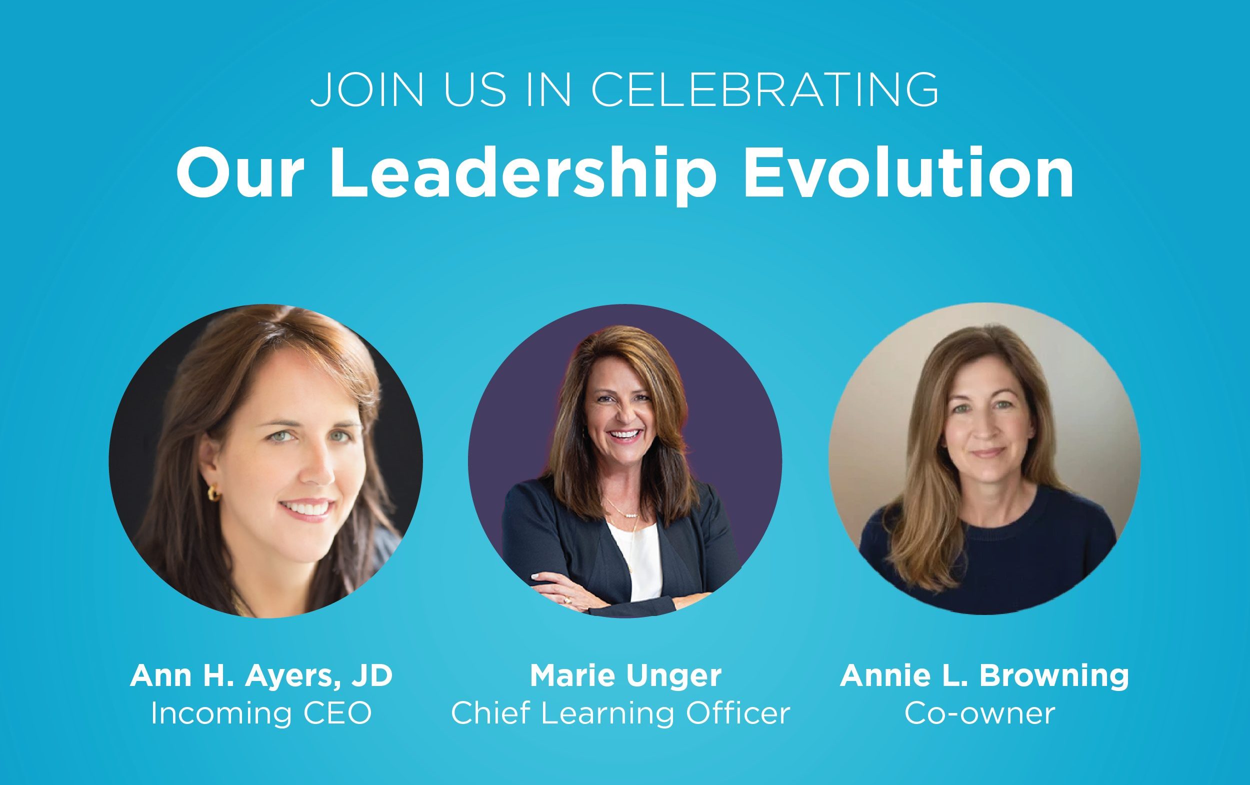 Join Us in Celebrating our Leadership Evolution Ann Ayers, CEO Marie Unger, CLO Annie Browning, Co-owner